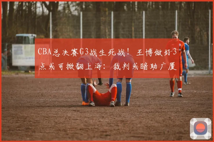 CBA总决赛G3战生死战！王博做好3点或可掀翻上海：裁判或暗助广厦_比赛_洛夫顿_辽宁