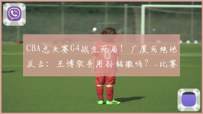 CBA总决赛G4战生死局！广厦或绝地反击：王博敢弃用孙铭徽吗？_比赛_上海_1