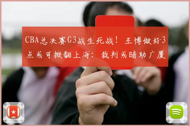 CBA总决赛G3战生死战！王博做好3点或可掀翻上海：裁判或暗助广厦_比赛_洛夫顿_辽宁