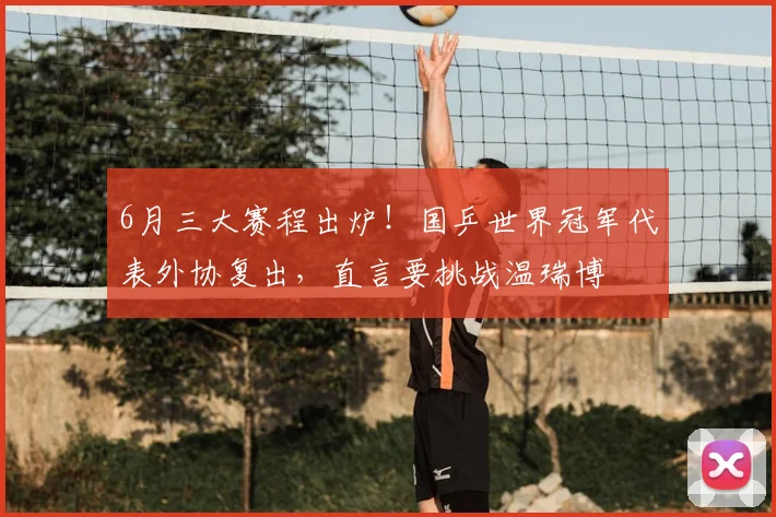 6月三大赛程出炉！国乒世界冠军代表外协复出，直言要挑战温瑞博