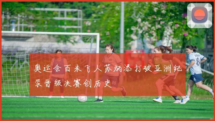 奥运会百米飞人苏炳添打破亚洲纪录晋级决赛创历史