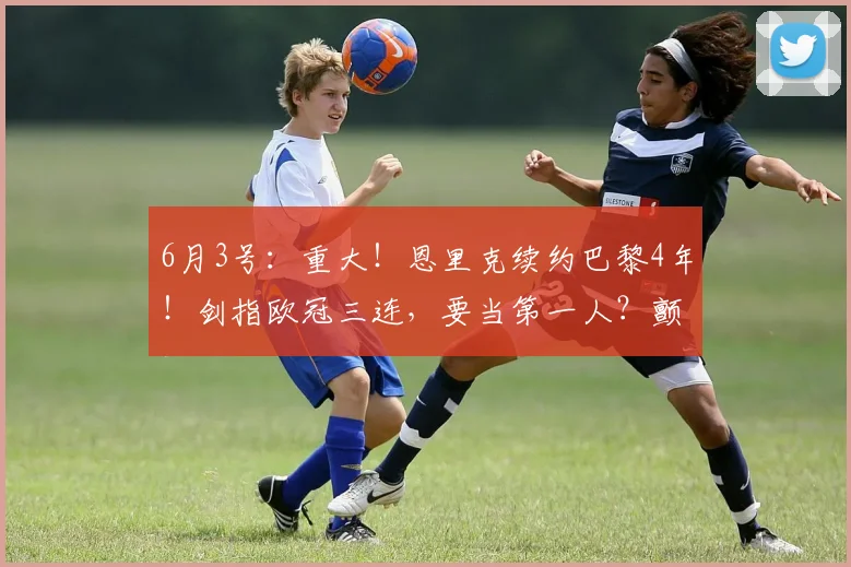 6月3号：重大！恩里克续约巴黎4年！剑指欧冠三连，要当第一人？颤抖吧！_阿尔瓦雷斯_曼城_阿森纳