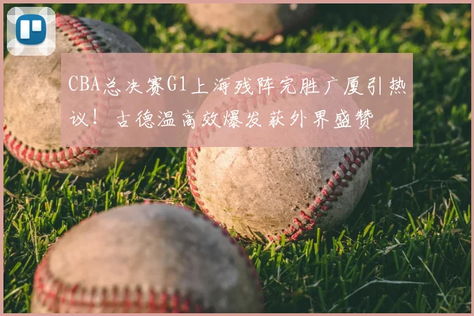 CBA总决赛G1上海残阵完胜广厦引热议！古德温高效爆发获外界盛赞