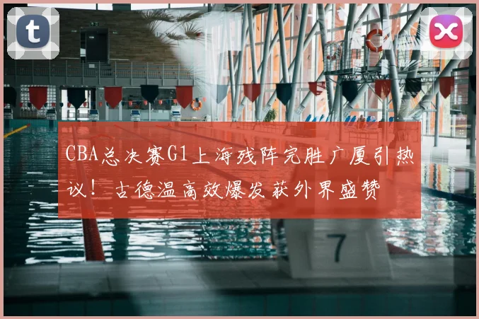 CBA总决赛G1上海残阵完胜广厦引热议！古德温高效爆发获外界盛赞