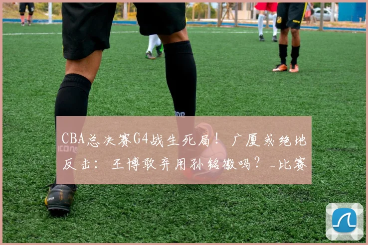 CBA总决赛G4战生死局！广厦或绝地反击：王博敢弃用孙铭徽吗？_比赛_上海_1