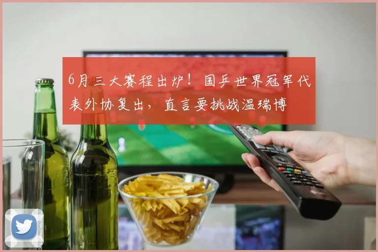 6月三大赛程出炉！国乒世界冠军代表外协复出，直言要挑战温瑞博