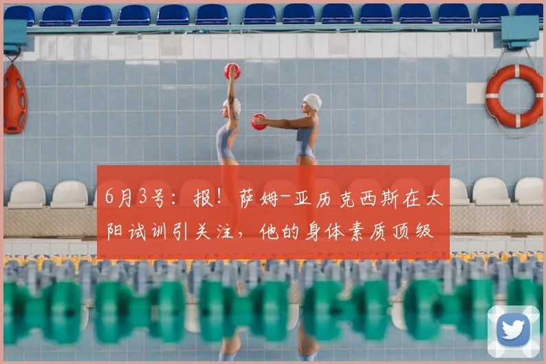 6月3号：报！萨姆-亚历克西斯在太阳试训引关注，他的身体素质顶级但技术待打磨_大学_1_NBA
