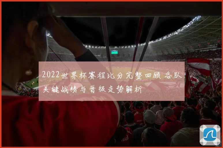 2022世界杯赛程比分完整回顾 各队关键战绩与晋级走势解析