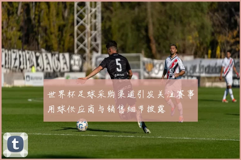 世界杯足球采购渠道引发关注赛事用球供应商与销售细节披露