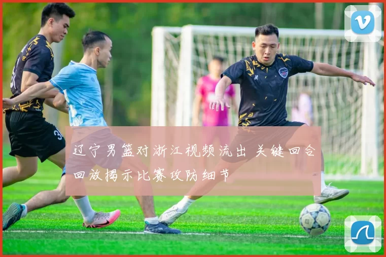 辽宁男篮对浙江视频流出 关键回合回放揭示比赛攻防细节