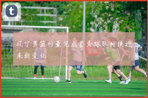 辽宁男篮付豪完成首秀球队轮换迎来新变化