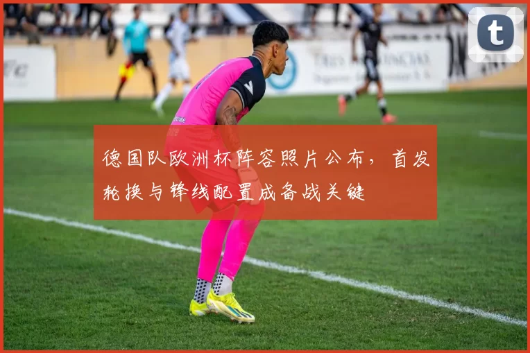 德国队欧洲杯阵容照片公布,首发轮换与锋线配置成备战关键