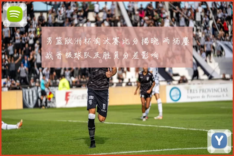 男篮欧洲杯淘汰赛比分揭晓 两场鏖战晋级球队及胜负分差影响