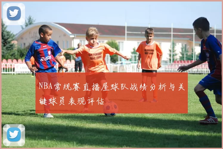 NBA常规赛直播屋球队战绩分析与关键球员表现评估