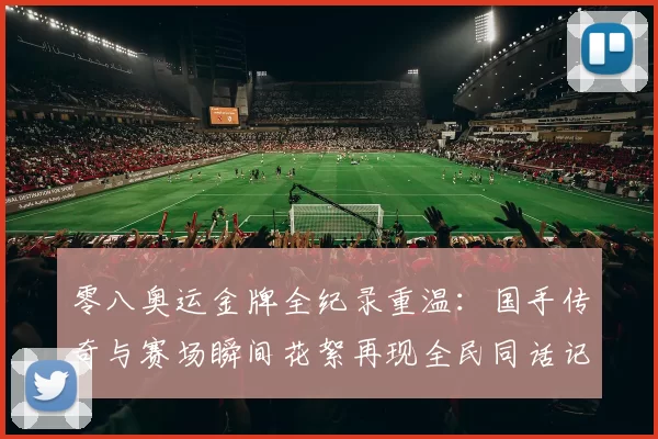 零八奥运金牌全纪录重温：国手传奇与赛场瞬间花絮再现全民同话记忆