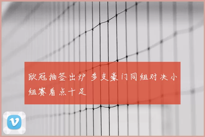 欧冠抽签出炉 多支豪门同组对决小组赛看点十足