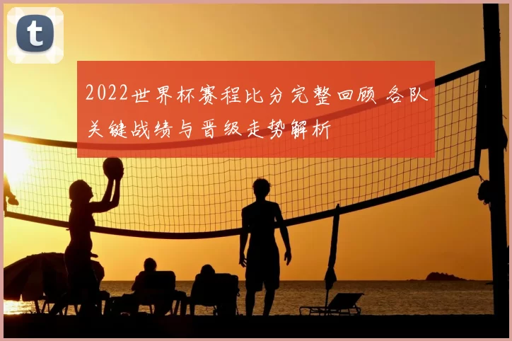 2022世界杯赛程比分完整回顾 各队关键战绩与晋级走势解析