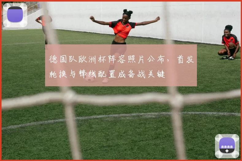 德国队欧洲杯阵容照片公布,首发轮换与锋线配置成备战关键