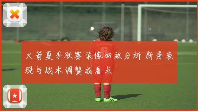 火箭夏季联赛录像回放分析 新秀表现与战术调整成看点