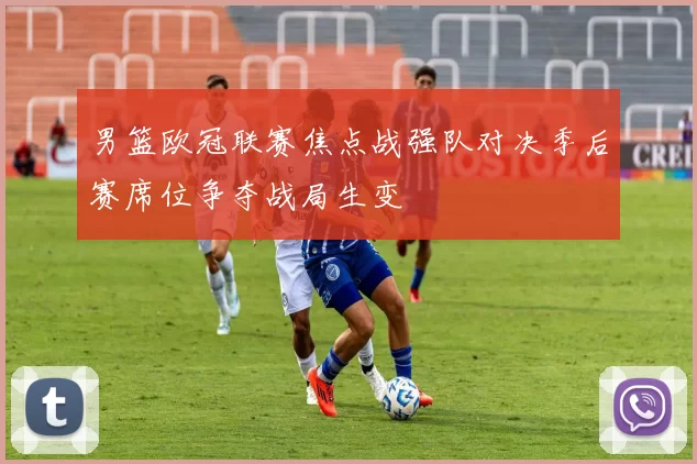 男篮欧冠联赛焦点战强队对决季后赛席位争夺战局生变