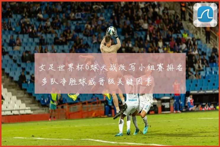 女足世界杯6球大战改写小组赛排名 多队净胜球成晋级关键因素