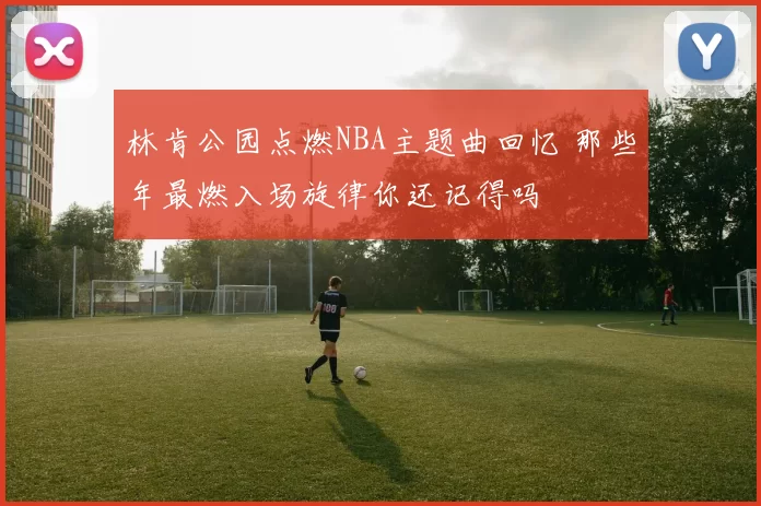 林肯公园点燃NBA主题曲回忆 那些年最燃入场旋律你还记得吗