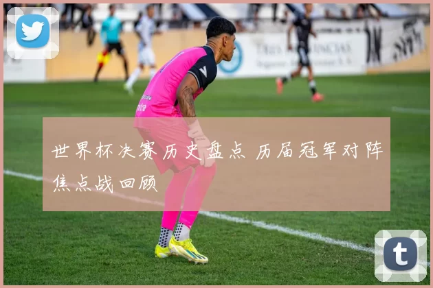 世界杯决赛历史盘点 历届冠军对阵焦点战回顾