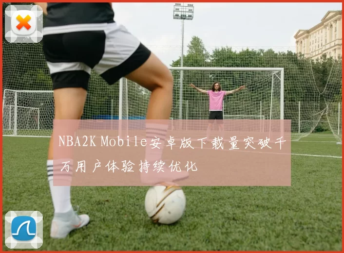 NBA2K Mobile安卓版下载量突破千万用户体验持续优化