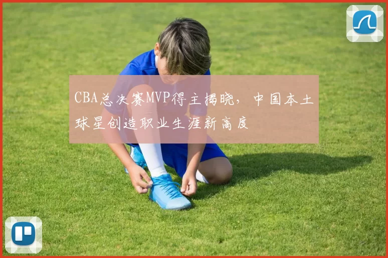CBA总决赛MVP得主揭晓，中国本土球星创造职业生涯新高度