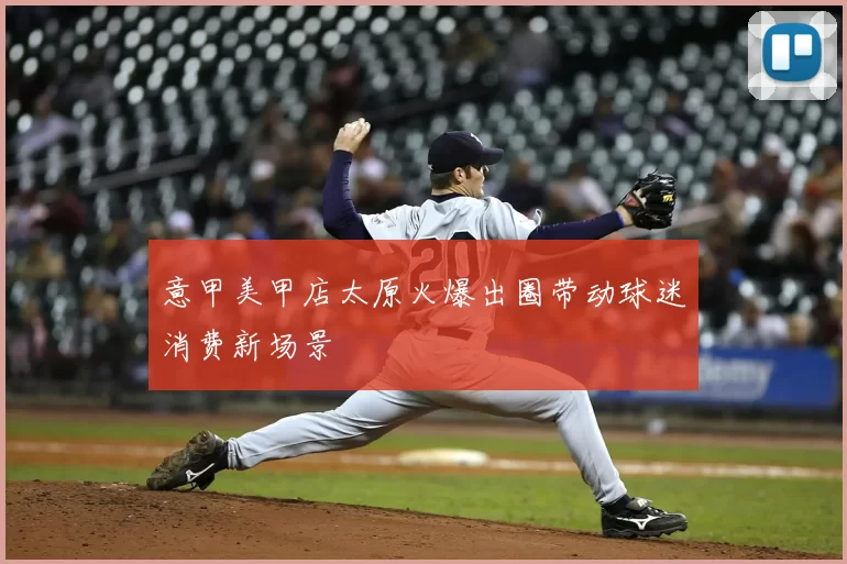 意甲美甲店太原火爆出圈带动球迷消费新场景