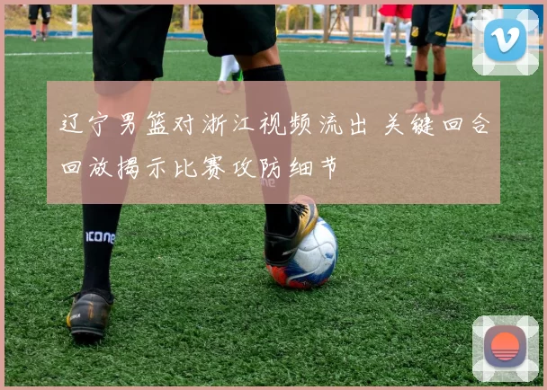 辽宁男篮对浙江视频流出 关键回合回放揭示比赛攻防细节