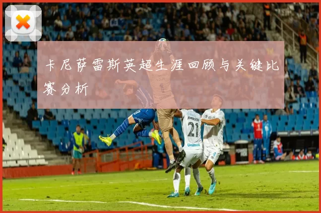 卡尼萨雷斯英超生涯回顾与关键比赛分析
