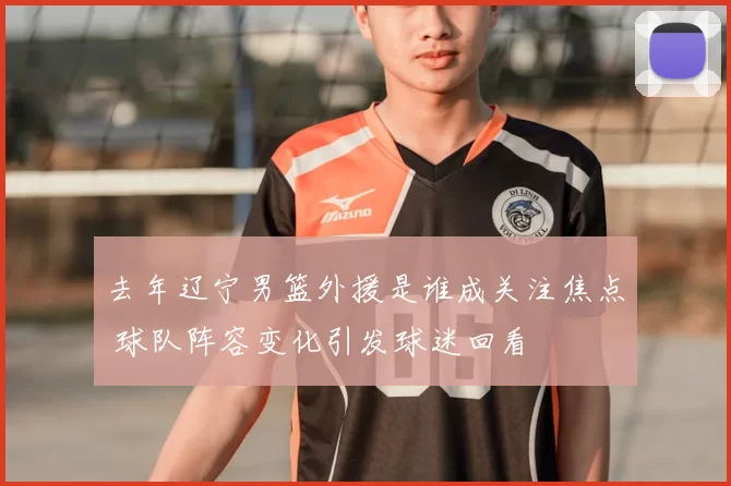 去年辽宁男篮外援是谁成关注焦点 球队阵容变化引发球迷回看