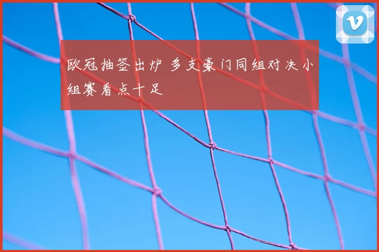 欧冠抽签出炉 多支豪门同组对决小组赛看点十足