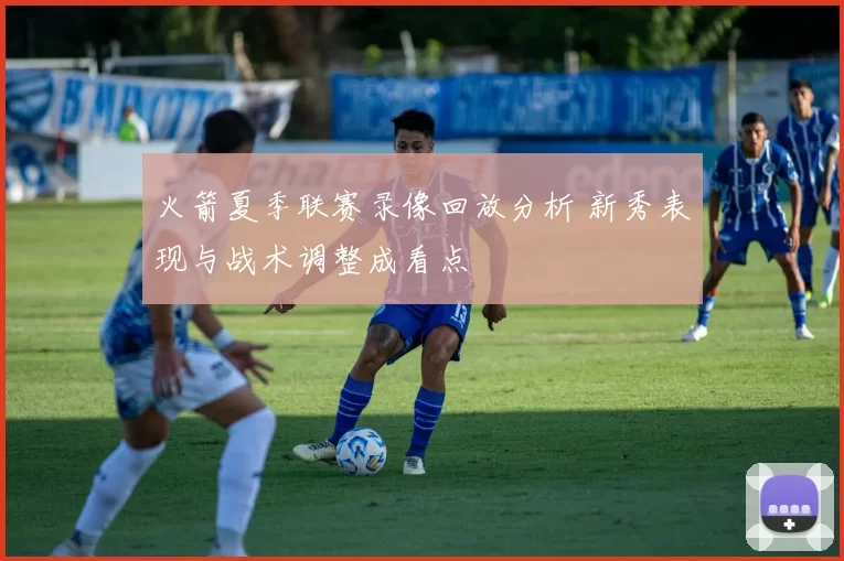 火箭夏季联赛录像回放分析 新秀表现与战术调整成看点