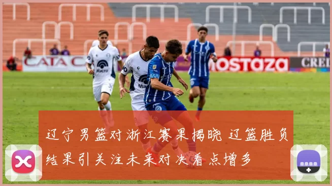 辽宁男篮对浙江赛果揭晓 辽篮胜负结果引关注未来对决看点增多