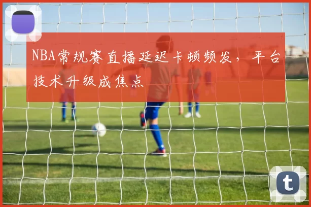 NBA常规赛直播延迟卡顿频发，平台技术升级成焦点
