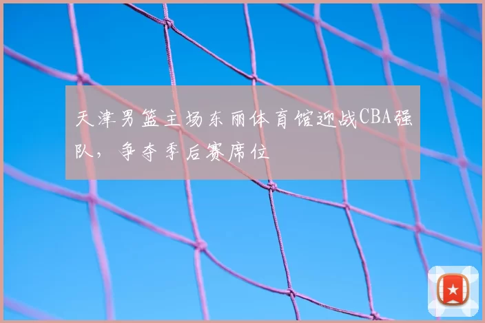 天津男篮主场东丽体育馆迎战CBA强队，争夺季后赛席位