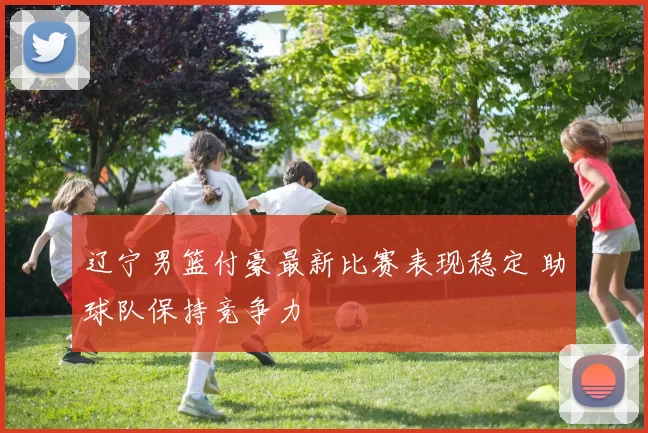 辽宁男篮付豪最新比赛表现稳定 助球队保持竞争力