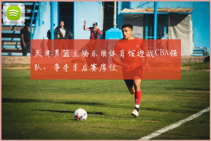 天津男篮主场东丽体育馆迎战CBA强队，争夺季后赛席位