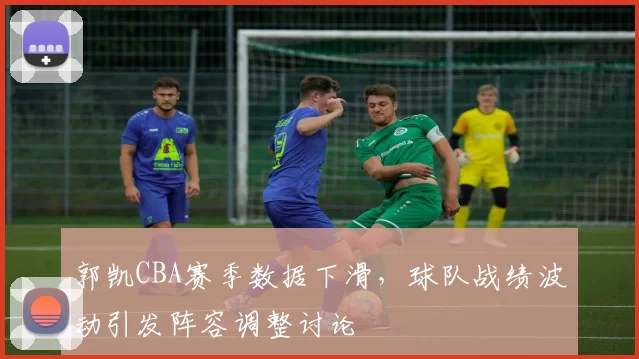 郭凯CBA赛季数据下滑，球队战绩波动引发阵容调整讨论