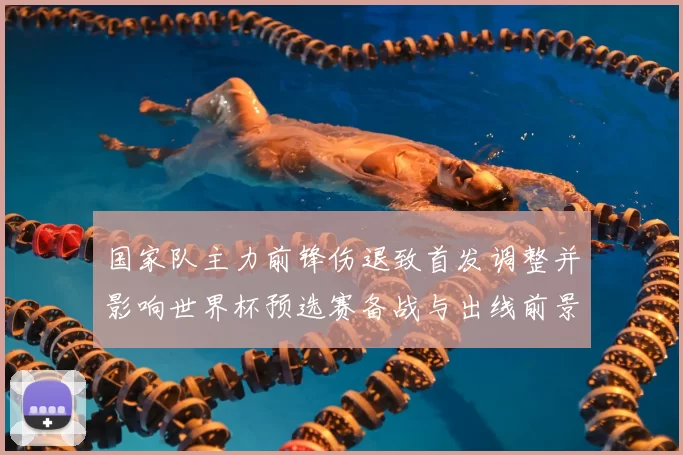 国家队主力前锋伤退致首发调整并影响世界杯预选赛备战与出线前景