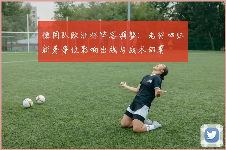 德国队欧洲杯阵容调整：老将回归新秀争位影响出线与战术部署