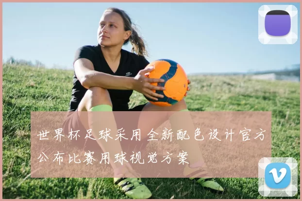 世界杯足球采用全新配色设计官方公布比赛用球视觉方案