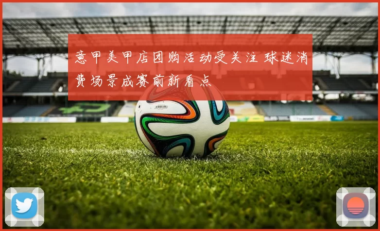 意甲美甲店团购活动受关注 球迷消费场景成赛前新看点
