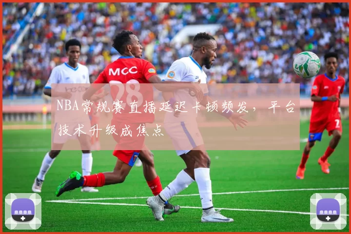 NBA常规赛直播延迟卡顿频发，平台技术升级成焦点