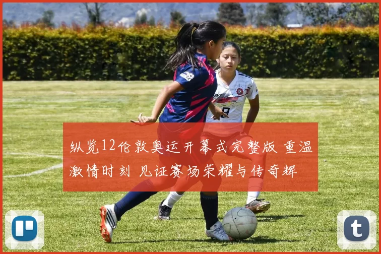 纵览12伦敦奥运开幕式完整版 重温激情时刻 见证赛场荣耀与传奇辉