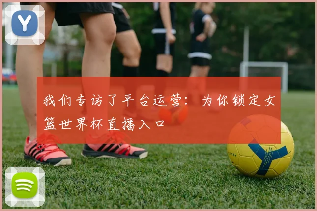 我们专访了平台运营：为你锁定女篮世界杯直播入口